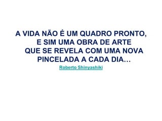 A VIDA NÃO É UM QUADRO PRONTO,
     E SIM UMA OBRA DE ARTE
  QUE SE REVELA COM UMA NOVA
      PINCELADA A CADA DIA…
          Roberto Shinyashiki
 