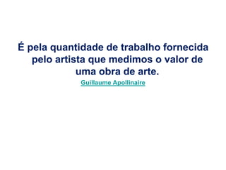 É pela quantidade de trabalho fornecida
   pelo artista que medimos o valor de
             uma obra de arte.
            Guillaume Apollinaire
 