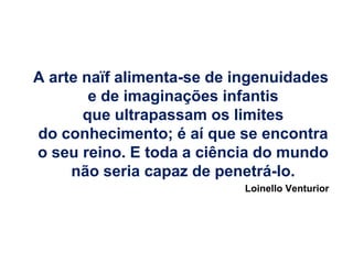 A arte naïf alimenta-se de ingenuidades
        e de imaginações infantis
       que ultrapassam os limites
do conhecimento; é aí que se encontra
o seu reino. E toda a ciência do mundo
     não seria capaz de penetrá-lo.
                           Loinello Venturior
 