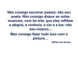 Não consigo escrever poesia: não sou
  poeta. Não consigo dispor as notas
musicais, com tal arte, que elas reflitam
 a alegria, a vivência, a cor e a luz: não
               sou músico...
  Mas consigo fazer tudo isso com a
                 pintura…
                            Militão dos Santos
 