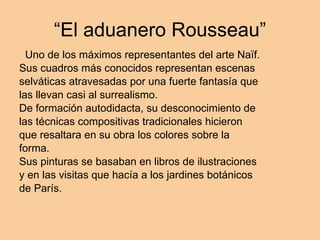 “El aduanero Rousseau” Uno de los máximos representantes del arte Naïf. Sus cuadros más conocidos representan escenas selváticas atravesadas por una fuerte fantasía que las llevan casi al surrealismo. De formación autodidacta, su desconocimiento de las técnicas compositivas tradicionales hicieron que resaltara en su obra los colores sobre la forma. Sus pinturas se basaban en libros de ilustraciones y en las visitas que hacía a los jardines botánicos de París.  