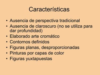 Características  Ausencia de perspectiva tradicional Ausencia de claroscuro (no se utiliza para dar profundidad) Elaborado arte cromático  Contornos definidos  Figuras planas, desproporcionadas Pinturas por capas de color  Figuras yuxtapuestas  