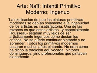 Arte: Naïf; Infantil;Primitivo Moderno; Ingenuo  “ La explicación de que las pinturas primitivas modernas se debían solamente a la ingenuidad de los artistas es insatisfactoria. Una de las razones es que estos artistas –y especialmente Rousseau- estaban muy lejos de ser artísticamente ingenuos como decían los críticos. No se puede continuar pintando y no aprender. Todos los primitivos modernos pasaron muchos años pintando. No eran como ha dicho la tradición equivocada, pintores domingueros, sino profesionales que pintaban diariamente…” 
