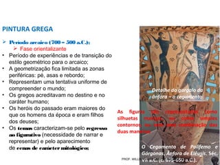  Período arcaico (700 – 500 a.C.);
 Fase orientalizante
• Período de experiências e de transição do
estilo geométrico para o arcaico;
• A geometrização fica limitada as zonas
periféricas: pé, asas e rebordo;
• Representam uma tentativa uniforme de
compreender o mundo;
• Os gregos acreditavam no destino e no
caráter humano;
• Os heróis do passado eram maiores do
que os homens da época e eram filhos
dos deuses;
• Os temas caracterizam-se pelo regresso
ao figurativo (necessidade de narrar e
representar) e pelo aparecimento
de cenas de caráctermitológico;
PINTURA GREGA
O Cegamento de Polifemo e
Górgonas, Ânfora de Elêusis. Séc.
VII a.C. (c. 675-650 a.C.).
Detalhe do gargalo da
ânfora – o cegamento
As figuras são representadas como
silhuetas maciças, ou como simples
contornos, ou com uma combinação das
duas maneiras
PROF. WILLIANS MARTINS DE AMORIM - ARTES
 