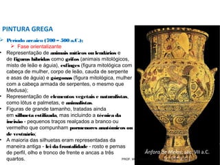  Período arcaico (700 – 500 a.C.);
 Fase orientalizante
• Representação de animais míticos ou lendários e
de figuras híbridas como grifos (animais mitológicos,
misto de leão e águia), esfinges (figura mitológica com
cabeça de mulher, corpo de leão, cauda de serpente
e asas de águia) e górgonas (figura mitológica, mulher
com a cabeça armada de serpentes, o mesmo que
Medusa);
• Representação de elementos vegetais e naturalistas,
como lótus e palmetas, e animalistas.
• Figuras de grande tamanho, tratadas ainda
em silhueta estilizada, mas incluindo a técnica da
incisão - pequenos traços realçados a branco ou
vermelho que compunham pormenores anatómicos ou
de vestuário;
• A maioria das silhuetas eram representadas da
maneira antiga - lei da frontalidade - rosto e pernas
de perfil, olho e tronco de frente e ancas a três
quartos.
PINTURA GREGA
Ânfora de Melos, séc. VII a.C.
(c. 650 a.C.)PROF. WILLIANS MARTINS DE AMORIM - ARTES
 