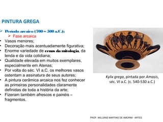  Período arcaico (700 – 500 a.C.);
 Fase arcaica
• Vasos menores;
• Decoração mais acentuadamente figurativa;
• Enorme variedade de cenas da mitologia, da
lenda e da vida cotidiana;
• Qualidade elevada em muitos exemplares,
especialmente em Atenas;
• Por volta do séc. VI a.C. os melhores vasos
ostentam a assinatura de seus autores;
• A pintura cerâmica arcaica nos fez conhecer
as primeiras personalidades claramente
definidas de toda a história da arte;
• Fizeram também afrescos e painéis –
fragmentos.
PINTURA GREGA
Kylix grega, pintada por Amasis,
séc. VI a.C. (c. 540-530 a.C.)
PROF. WILLIANS MARTINS DE AMORIM - ARTES
 