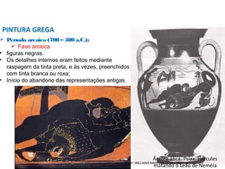  Período arcaico (700 – 500 a.C.);
 Fase arcaica
• figuras negras.
• Os detalhes internos eram feitos mediante
raspagem da tinta preta, e às vezes, preenchidos
com tinta branca ou roxa;
• Início do abandono das representações antigas.
PINTURA GREGA
Ânfora ática. Psíax. Hércules
matando o Leão de Neméia
PROF. WILLIANS MARTINS DE AMORIM - ARTES
 