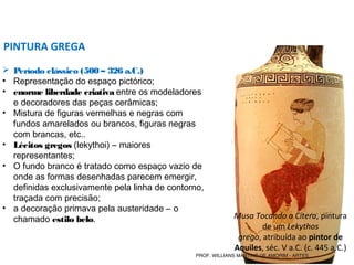 PINTURA GREGA
 Período clássico (500 – 326 a.C.)
• Representação do espaço pictórico;
• enorme liberdade criativa entre os modeladores
e decoradores das peças cerâmicas;
• Mistura de figuras vermelhas e negras com
fundos amarelados ou brancos, figuras negras
com brancas, etc..
• Lécitos gregos (lekythoi) – maiores
representantes;
• O fundo branco é tratado como espaço vazio de
onde as formas desenhadas parecem emergir,
definidas exclusivamente pela linha de contorno,
traçada com precisão;
• a decoração primava pela austeridade – o
chamado estilo belo. Musa Tocando a Cítera, pintura
de um Lekythos
grego, atribuída ao pintor de
Aquiles, séc. V a.C. (c. 445 a.C.)
PROF. WILLIANS MARTINS DE AMORIM - ARTES
 