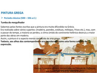 Pintura Funerária afresco, encontrada no Túmulo de Tuffatore,
em Pesto. Séc. V a.C. (c. 490-470 a.C.).
Sabemos pelas fontes escritas que a pintura era muito difundida na Grécia.
Era realizada sobre vários suportes: (madeira, paredes, estátuas, métopas, frisos etc.), mas, com
o passar do tempo, a maioria se perdeu; o clima úmido do continente helênico destruiu a maior
parte das obras em madeira.
Assim, a pintura é o aspecto menos conhecido da arte grega.
Todavia, aos olhos dos contemporâneos era considerada como uma forma sublime de
expressão.
PINTURA GREGA
 Período clássico (500 – 326 a.C.)
Tumba do mergulhador
PROF. WILLIANS MARTINS DE AMORIM - ARTES
 