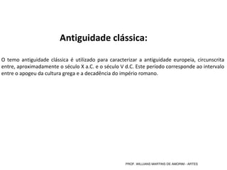 Antiguidade clássica:
O temo antiguidade clássica é utilizado para caracterizar a antiguidade europeia, circunscrita
entre, aproximadamente o século X a.C. e o século V d.C. Este período corresponde ao intervalo
entre o apogeu da cultura grega e a decadência do império romano.
PROF. WILLIANS MARTINS DE AMORIM - ARTES
 