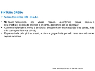  Período Helenístico (326 – 31 a.C.).
PINTURA GREGA
• Na época helenística, por várias razões, a cerâmica grega perdeu o
seu prestígio, qualidade artística e encanto, acabando por se banalizar;
• A pintura helenística, como a escultura, buscou maior dramatização das cenas, mas
não conseguiu isto nos vasos;
• Representada pela pintura mural, a pintura grega deste período deve seu estudo às
cópias romanas;
PROF. WILLIANS MARTINS DE AMORIM - ARTES
 
