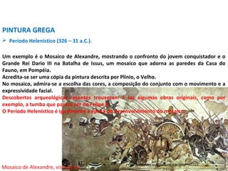  Período Helenístico (326 – 31 a.C.).
PINTURA GREGA
Um exemplo é o Mosaico de Alexandre, mostrando o confronto do jovem conquistador e o
Grande Rei Dario III na Batalha de Issus, um mosaico que adorna as paredes da Casa do
Fauno, em Pompéia.
Acredita-se ser uma cópia da pintura descrita por Plínio, o Velho.
No mosaico, admira-se a escolha das cores, a composição do conjunto com o movimento e a
expressividade facial.
Descobertas arqueológicas recentes trouxeram à luz algumas obras originais, como por
exemplo, a tumba que parece ser de Felipe II.
O Período Helenístico é igualmente a época do desenvolvimento do mosaico.
Mosaico de Alexandre, vista geral. PROF. WILLIANS MARTINS DE AMORIM - ARTES
 