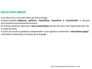 ESCULTURA GREGA
A escultura foi a arte mais nobre da Grécia antiga;
Cumpriu funções religiosas, políticas, honoríficas, funerárias e ornamentais e possuía
uma temática exclusivamente humana;
Os artistas puderam expressar a busca pela beleza através do tema mais importante para ele:
o corpo humano;
A partir da escultura podemos compreender o que significa a expressão “naturalismo grego”,
a principal característica e herança da arte grega.
PROF. WILLIANS MARTINS DE AMORIM - ARTES
 