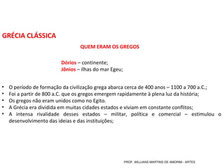 GRÉCIA CLÁSSICA
QUEM ERAM OS GREGOS
Dórios – continente;
Jônios – ilhas do mar Egeu;
• O período de formação da civilização grega abarca cerca de 400 anos – 1100 a 700 a.C.;
• Foi a partir de 800 a.C. que os gregos emergem rapidamente à plena luz da história;
• Os gregos não eram unidos como no Egito.
• A Grécia era dividida em muitas cidades estados e viviam em constante conflitos;
• A intensa rivalidade desses estados – militar, política e comercial – estimulou o
desenvolvimento das ideias e das instituições;
PROF. WILLIANS MARTINS DE AMORIM - ARTES
 