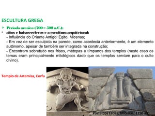 ESCULTURA GREGA
 Período arcaico (700 – 500 a.C.);
• altos e baixos-relevos e a escultura arquitetural:
- Influência do Oriente Antigo: Egito, Micenas;
- Em vez de ser esculpida na parede, como acontecia anteriormente, é um elemento
autônomo, apesar de também ser integrada na construção;
- Encontram sobretudo nos frisos, métopas e tímpanos dos templos (neste caso os
temas eram principalmente mitológicos dado que os templos serviam para o culto
divino). 
Templo de Artemisa, Corfu
Porta dos Leões, Micenas, 1250 a.C.PROF. WILLIANS MARTINS DE AMORIM - ARTES
 
