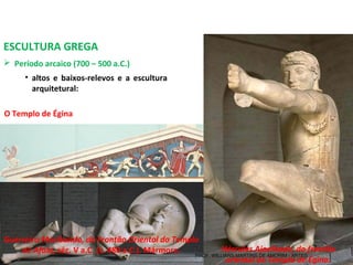 ESCULTURA GREGA
 Período arcaico (700 – 500 a.C.) 
O Templo de Égina
• altos e baixos-relevos e a escultura
arquitetural:
Guerreiro Moribundo, do Frontão Oriental do Templo
de Afaia, séc. V a.C. (c. 480 a.C.). Mármore. Hércules Ajoelhado, do frontão
oriental do Templo de Égina.
PROF. WILLIANS MARTINS DE AMORIM - ARTES
 