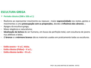 ESCULTURA GREGA
 Período clássico (500 e 326 a.C.) 
- Realismo ao representar movimento ou repouso : maior expressividade nos rostos, gestos e 
movimentos e uma preocupação com as proporções, devido à influência dos cânones. ;
- Apogeu da escultura grega;
- Maior elegância e naturalismo; 
- Idealização da beleza do ser humano, em busca da perfeição total, com esculturas de jovens 
nus atléticos e belos. 
- O bronze e o mármore branco são os materiais usados em praticamente todas as esculturas.
- Estilo severo – V a.C. início;
- Estilo clássico (Fídias) – V a.C.;
- Estilo clássico tardio – IV a.C..
PROF. WILLIANS MARTINS DE AMORIM - ARTES
 