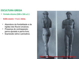 ESCULTURA GREGA
 Período clássico (500 e 326 a.C.) 
- Estilo severo – V a.C. início;
Efebo de Kritios, antes de 480 a.C. Mármore.
• Abandono da frontalidade e da
rigidez dos Kouroi arcaicos;
• Presença do contrapposto:
perna apoiada e perna livre;
• Expressão séria e pensativa.
PROF. WILLIANS MARTINS DE AMORIM - ARTES
 