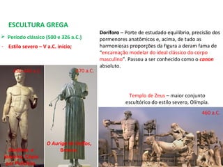 ESCULTURA GREGA
 Período clássico (500 e 326 a.C.) 
- Estilo severo – V a.C. início;
O Auriga de Delfos,
Bronze.
470 a.C.450-440 a.C.
Doríforo, o
lanceiro. Cópia
por Policleto.
460 a.C.
Doríforo – Porte de estudado equilíbrio, precisão dos 
pormenores anatômicos e, acima, de tudo as 
harmoniosas proporções da figura a deram fama de 
“encarnação modelar do ideal clássico do corpo 
masculino”. Passou a ser conhecido como o canon
absoluto.
Templo de Zeus – maior conjunto 
escultórico do estilo severo, Olímpia.
PROF. WILLIANS MARTINS DE AMORIM - ARTES
 