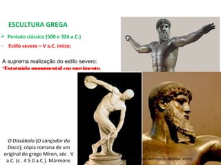 ESCULTURA GREGA
 Período clássico (500 e 326 a.C.) 
- Estilo severo – V a.C. início;
A suprema realização do estilo severo:
•Estatuária monumental emmovimento.
O Discóbolo (O Lançador do
Disco), cópia romana de um 
original do grego Míron, séc . V 
a.C. (c . 4 5 0 a.C.). Mármore. PROF. WILLIANS MARTINS DE AMORIM - ARTES
 