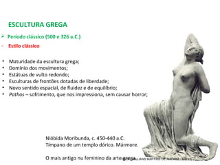 ESCULTURA GREGA
 Período clássico (500 e 326 a.C.) 
- Estilo clássico
Nióbida Moribunda, c. 450-440 a.C. 
Tímpano de um templo dórico. Mármore.
O mais antigo nu feminino da arte grega.
• Maturidade da escultura grega;
• Domínio dos movimentos;
• Estátuas de vulto redondo;
• Esculturas de frontões dotadas de liberdade;
• Novo sentido espacial, de fluidez e de equilíbrio;
• Pathos – sofrimento, que nos impressiona, sem causar horror;
PROF. WILLIANS MARTINS DE AMORIM - ARTES
 