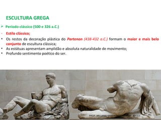 ESCULTURA GREGA
 Período clássico (500 e 326 a.C.) 
- Estilo clássico;
• Os restos da decoração plástica do  Partenon (438-432 a.C.) formam o  maior e mais belo
conjunto de escultura clássica;
• As estátuas apresentam amplidão e absoluta naturalidade de movimento;
• Profundo sentimento poético do ser.
PROF. WILLIANS MARTINS DE AMORIM - ARTES
 
