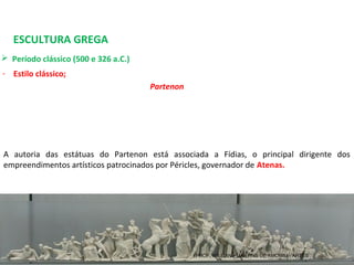 ESCULTURA GREGA
 Período clássico (500 e 326 a.C.) 
- Estilo clássico;
Partenon
A  autoria  das  estátuas  do  Partenon  está  associada  a  Fídias,  o  principal  dirigente  dos 
empreendimentos artísticos patrocinados por Péricles, governador de Atenas.
PROF. WILLIANS MARTINS DE AMORIM - ARTES
 