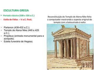 ESCULTURA GREGA
 Período clássico (500 e 326 a.C.) 
- Estilo de Fídias – V a.C. final;
- Partenon (438-432 a.C.);
- Templo de Atena Nike (449 e 425
a.C.);
- Propileus (entrada monumental para a
acrópole);
- Estela funerária de Hegeso;
Reconstituição do Templo de Atena Nike feita 
a computador mostrando a aspecto original do 
templo com a balaustrada á volta
PROF. WILLIANS MARTINS DE AMORIM - ARTES
 