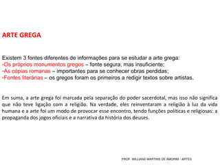 ARTE GREGA
Existem 3 fontes diferentes de informações para se estudar a arte grega:
-Os próprios monumentos gregos – fonte segura, mas insuficiente;
-As cópias romanas – importantes para se conhecer obras perdidas;
-Fontes literárias – os gregos foram os primeiros a redigir textos sobre artistas.
Em suma, a arte grega foi marcada pela separação do poder sacerdotal, mas isso não significa
que não teve ligação com a religião. Na verdade, eles reinventaram a religião à luz da vida
humana e a arte foi um modo de provocar esse encontro, tendo funções políticas e religiosas: a
propaganda dos jogos oficiais e a narrativa da história dos deuses.
PROF. WILLIANS MARTINS DE AMORIM - ARTES
 