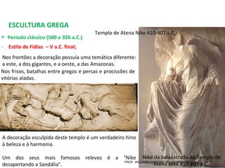 ESCULTURA GREGA
 Período clássico (500 e 326 a.C.) 
- Estilo de Fídias – V a.C. final;
Nike da balaustrada do Templo de 
Atena Nike 410-407 a.C. 
Nos frontões a decoração possuía uma temática diferente: 
a este, a dos gigantes, e a oeste, a das Amazonas. 
A decoração esculpida deste templo é um verdadeiro hino 
à beleza e à harmonia.
Um  dos  seus  mais  famosos  relevos  é  a  "Nike 
desapertando a Sandália".
Nos frisos, batalhas entre gregos e persas e procissões de 
vitórias aladas.
Templo de Atena Nike 410-407 a.C. 
PROF. WILLIANS MARTINS DE AMORIM - ARTES
 
