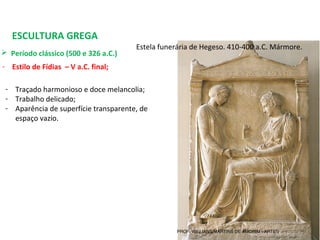 ESCULTURA GREGA
 Período clássico (500 e 326 a.C.) 
- Estilo de Fídias – V a.C. final;
Estela funerária de Hegeso. 410-400 a.C. Mármore.
- Traçado harmonioso e doce melancolia;
- Trabalho delicado;
- Aparência de superfície transparente, de 
espaço vazio.
PROF. WILLIANS MARTINS DE AMORIM - ARTES
 