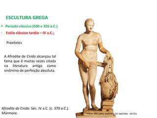 ESCULTURA GREGA
 Período clássico (500 e 326 a.C.) 
- Estilo clássico tardio – IV a.C.;
Afrodite de Cnido. Séc. IV a.C. (c. 370 a.C.). 
Mármore.
Praxíteles 
A Afrodite de Cnido alcançou tal 
fama que é muitas vezes citada 
na  literatura  antiga  como 
sinônimo de perfeição absoluta.
PROF. WILLIANS MARTINS DE AMORIM - ARTES
 