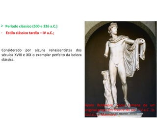  Período clássico (500 e 326 a.C.) 
- Estilo clássico tardio – IV a.C.;
Apolo Beldevere,  cópia  romana  de  um 
original grego em bronze do séc . I V a.C . (c. 
320 a.C.). Mármore.
Considerado  por  alguns  renascentistas  dos 
séculos XVIII e XIX o exemplar perfeito da beleza 
clássica.
PROF. WILLIANS MARTINS DE AMORIM - ARTES
 