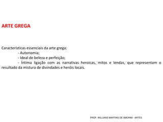 ARTE GREGA
Características essenciais da arte grega:
- Autonomia;
- Ideal de beleza e perfeição;
- Íntima ligação com as narrativas heroicas, mitos e lendas, que representam o
resultado da mistura de divindades e heróis locais.
PROF. WILLIANS MARTINS DE AMORIM - ARTES
 