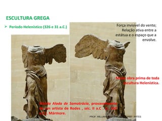 ESCULTURA GREGA
 Período Helenístico (326 e 31 a.C.) 
Vitória Alada de Samotrácia, provavelmente
de um artista de Rodes , séc. II a.C . (c. 160
a.C.). Mármore.
Força invisível do vento;
Relação ativa entre a 
estátua e o espaço que a 
envolve.
Maior obra prima de toda
escultura Helenística.
PROF. WILLIANS MARTINS DE AMORIM - ARTES
 