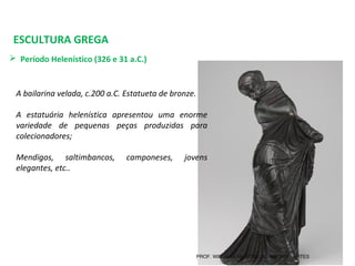 ESCULTURA GREGA
 Período Helenístico (326 e 31 a.C.) 
A bailarina velada, c.200 a.C. Estatueta de bronze.
A estatuária helenística apresentou uma enorme
variedade de pequenas peças produzidas para
colecionadores;
Mendigos, saltimbancos, camponeses, jovens
elegantes, etc..
PROF. WILLIANS MARTINS DE AMORIM - ARTES
 