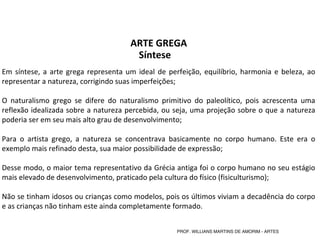 Em síntese, a arte grega representa um ideal de perfeição, equilíbrio, harmonia e beleza, ao 
representar a natureza, corrigindo suas imperfeições;
O  naturalismo  grego  se  difere  do  naturalismo  primitivo  do  paleolítico,  pois  acrescenta  uma 
reflexão idealizada sobre a natureza percebida, ou seja, uma projeção sobre o que a natureza 
poderia ser em seu mais alto grau de desenvolvimento;
Para  o  artista  grego,  a  natureza  se  concentrava  basicamente  no  corpo  humano.  Este  era  o 
exemplo mais refinado desta, sua maior possibilidade de expressão;
Desse modo, o maior tema representativo da Grécia antiga foi o corpo humano no seu estágio 
mais elevado de desenvolvimento, praticado pela cultura do físico (fisiculturismo);
 
Não se tinham idosos ou crianças como modelos, pois os últimos viviam a decadência do corpo 
e as crianças não tinham este ainda completamente formado.
ARTE GREGA
Síntese
PROF. WILLIANS MARTINS DE AMORIM - ARTES
 