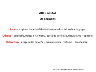ARTE GREGA
Os períodos
Arcaico – rigidez, impessoalidade e inexpressão – início da arte grega;
Clássico – equilíbrio, beleza e harmonia, busca da perfeição, naturalismo – apogeu;
Helenístico – exagero das emoções, dramaticidade, realismo – decadência;  
PROF. WILLIANS MARTINS DE AMORIM - ARTES
 