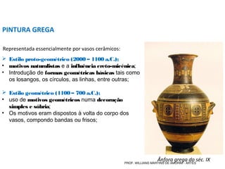 PINTURA GREGA
 Estilo proto-geométrico (2000 – 1100 a.C.);
• motivos naturalistas e a influência creto-micénica;
• Introdução de formas geométricas básicas tais como
os losangos, os círculos, as linhas, entre outras;
 Estilo geométrico (1100 – 700 a.C.);
• uso de motivos geométricos numa decoração
simples e sóbria;
• Os motivos eram dispostos à volta do corpo dos
vasos, compondo bandas ou frisos;
Representada essencialmente por vasos cerâmicos:
Ânfora grega do séc. IXPROF. WILLIANS MARTINS DE AMORIM - ARTES
 