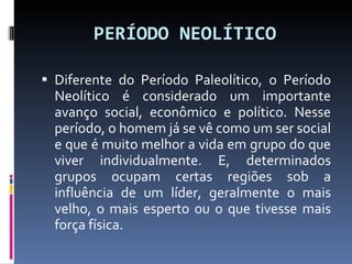 PERÍODO NEOLÍTICO Diferente do Período Paleolítico, o Período Neolítico é considerado um importante avanço social, econômico e político. Nesse período, o homem já se vê como um ser social e que é muito melhor a vida em grupo do que viver individualmente. E, determinados grupos ocupam certas regiões sob a influência de um líder, geralmente o mais velho, o mais esperto ou o que tivesse mais força física. 