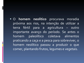 O  homem neolítico  procurava moradia próxima aos rios, na intenção de utilizar a terra fértil para a agricultura – outro importante avanço do período. Se antes o homem paleolítico coletava alimentos praticando a caça e a pesca para sobreviver, o homem neolítico passou a produzir o que comer, plantando frutos, legumes e vegetais. 