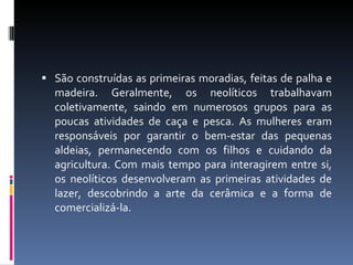São construídas as primeiras moradias, feitas de palha e madeira. Geralmente, os neolíticos trabalhavam coletivamente, saindo em numerosos grupos para as poucas atividades de caça e pesca. As mulheres eram responsáveis por garantir o bem-estar das pequenas aldeias, permanecendo com os filhos e cuidando da agricultura. Com mais tempo para interagirem entre si, os neolíticos desenvolveram as primeiras atividades de lazer, descobrindo a arte da cerâmica e a forma de comercializá-la. 