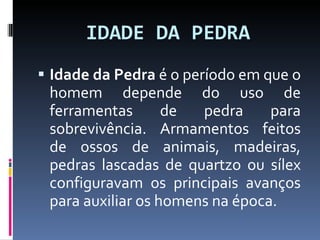 IDADE DA PEDRA Idade da Pedra  é o período em que o homem depende do uso de ferramentas de pedra para sobrevivência. Armamentos feitos de ossos de animais, madeiras, pedras lascadas de quartzo ou sílex configuravam os principais avanços para auxiliar os homens na época. 