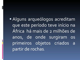 Alguns arqueólogos acreditam que este período teve início na África  há mais de 2 milhões de anos, de onde surgiram os primeiros objetos criados a partir de rochas . 