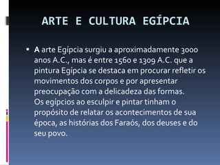 ARTE E CULTURA EGÍPCIA A  arte Egípcia surgiu a aproximadamente 3000 anos A.C., mas é entre 1560 e 1309 A.C. que a pintura Egípcia se destaca em procurar refletir os movimentos dos corpos e por apresentar preocupação com a delicadeza das formas.  Os egípcios ao esculpir e pintar tinham o propósito de relatar os acontecimentos de sua época, as histórias dos Faraós, dos deuses e do seu povo. 