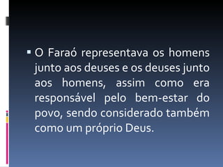 O Faraó representava os homens junto aos deuses e os deuses junto aos homens, assim como era responsável pelo bem-estar do povo, sendo considerado também como um próprio Deus. 