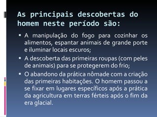 As principais descobertas do homem neste período são: A manipulação do fogo para cozinhar os alimentos, espantar animais de grande porte e iluminar locais escuros; A descoberta das primeiras roupas (com peles de animais) para se protegerem do frio; O abandono da prática nômade com a criação das primeiras habitações. O homem passou a se fixar em lugares específicos após a prática da agricultura em terras férteis após o fim da era glacial. 