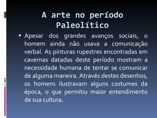 A arte no período Paleolítico Apesar dos grandes avanços sociais, o homem ainda não usava a comunicação verbal. As pinturas rupestres encontradas em cavernas datadas deste período mostram a necessidade humana de tentar se comunicar de alguma maneira. Através destes desenhos, os homens ilustravam alguns costumes da época, o que permitiu maior entendimento de sua cultura. 