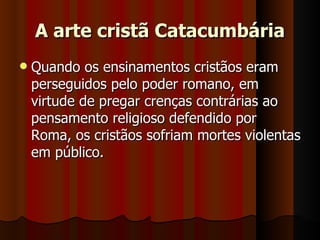 A arte cristã Catacumbária
   Quando os ensinamentos cristãos eram
    perseguidos pelo poder romano, em
    virtude de pregar crenças contrárias ao
    pensamento religioso defendido por
    Roma, os cristãos sofriam mortes violentas
    em público.
 