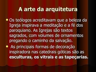 A arte da arquitetura
Os teólogos acreditavam que a beleza da
 Igreja inspirava a meditação e a fé dos
 paroquiano. As Igrejas são textos
 sagrados, com volumes de ornamentos
 pregando o caminho da salvação.
 As principais formas de decoração
 inspiradora nas catedrais góticas são as
 esculturas, os vitrais e as tapeçarias.
 